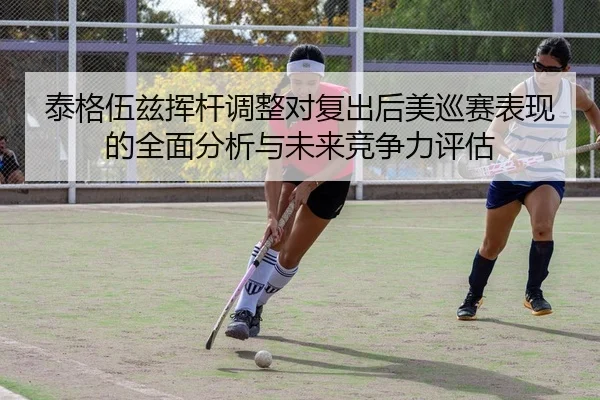 泰格伍兹挥杆调整对复出后美巡赛表现的全面分析与未来竞争力评估